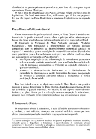 abandonados na gaveta após serem aprovados ou, nem isso, não conseguem sequer
aprovação na Câmara Municipal.
    O baixo grau de aplicabilidade dos Planos Diretores reflete seu baixo grau de
legitimidade. No Brasil costuma-se dizer, infelizmente, que há leis que pegam e
leis que não pegam e o Plano Diretor tem se encaixado freqüentemente no segundo
tipo.


Plano Diretor e Política Ambiental

    Como instrumento de gestão territorial urbana, o Plano Diretor é também um
instrumento de gestão ambiental urbana, talvez o principal deles, sobretudo pelo
fato de não haver uma tradição de política ambiental em nível municipal no Brasil.
   O documento do Ministério do Meio Ambiente intitulado “Cidades
Sustentáveis”, para formulação e implementação de políticas públicas
compatíveis com os princípios de desenvolvimento sustentável definidos na
Agenda 21, estabelece quatro estratégias de sustentabilidade urbana identificadas
como prioritárias para o desenvolvimento sustentável das cidades brasileiras, duas
das quais remetem diretamente ao Plano Diretor 4 :
    1. aperfeiçoar a regulação do uso e da ocupação do solo urbano e promover o
        ordenamento do território, contribuindo para a melhoria das condições de
        vida da população, considerando a promoção da eqüidade, eficiência e
        qualidade ambiental;
    2. promover o desenvolvimento institucional e o fortalecimento da
        capacidade de planejamento e gestão democrática da cidade, incorporando
        no processo a dimensão ambiental urbana e assegurando a efetiva
        participação da sociedade.

    Pois bem, tais devem ser os objetivos centrais do Plano Diretor. As questões
relativas à gestão democrática no Plano Diretor, discutidas anteriormente, devem
ser estendidas à questão ambiental. No entanto, há um aspecto essencialmente
intrínseco ao plano diretor que é a ordenação do uso e ocupação do solo urbano,
processo mais conhecido como zoneamento urbano, que será discutido a seguir.


O Zoneamento Urbano

    O zoneamento urbano é, certamente, o mais difundido instrumento urbanístico
e, também, o mais criticado, tanto por sua eventual ineficácia, quanto por seus
efeitos perversos (especulação imobiliária e segregação socioespacial).

4
  As demais estratégias são: a) promover mudanças nos padrões de produção e consumo da cidade,
reduzindo custos e desperdícios e fomentando o desenvolvimento de tecnologias urbanas
sustentáveis; b) desenvolver e estimular a aplicação de instrumentos econômicos no gerenciamento
dos recursos naturais visando a sustentabilidade urbana.
                                                                                            99
 
