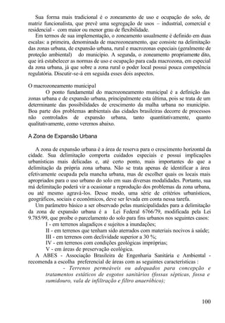 Sua forma mais tradicional é o zoneamento de uso e ocupação do solo, de
matriz funcionalista, que prevê uma segregação de usos – industrial, comercial e
residencial - com maior ou menor grau de flexibilidade.
    Em termos de sua implementação, o zoneamento usualmente é definido em duas
escalas: a primeira, denominada de macrozoneamento, que consiste na delimitação
das zonas urbana, de expansão urbana, rural e macrozonas especiais (geralmente de
proteção ambiental) do município. A segunda, o zoneamento propriamente dito,
que irá estabelecer as normas de uso e ocupação para cada macrozona, em especial
da zona urbana, já que sobre a zona rural o poder local possui pouca competência
regulatória. Discutir-se-á em seguida esses dois aspectos.

O macrozoneamento municipal
         O ponto fundamental do macrozoneamento municipal é a definição das
zonas urbana e de expansão urbana, principalmente esta última, pois se trata de um
determinante das possibilidades de crescimento da malha urbana no município.
Boa parte dos problemas ambientais das cidades brasileiras decorre de processos
não controlados de expansão urbana, tanto quantitativamente, quanto
qualitativamente, como veremos abaixo.

A Zona de Expansão Urbana

   A zona de expansão urbana é a área de reserva para o crescimento horizontal da
cidade. Sua delimitação comporta cuidados especiais e possui implicações
urbanísticas mais delicadas e, até certo ponto, mais importantes do que a
delimitação da própria zona urbana. Não se trata apenas de identificar a área
efetivamente ocupada pela mancha urbana, mas de escolher quais os locais mais
apropriados para o uso urbano do solo em suas diversas modalidades. Portanto, sua
má delimitação poderá vir a ocasionar a reprodução dos problemas da zona urbana,
ou até mesmo agravá-los. Desse modo, uma série de critérios urbanísticos,
geográficos, sociais e econômicos, deve ser levada em conta nessa tarefa.
   Um parâmetro básico a ser observado pelas municipalidades para a delimitação
da zona de expansão urbana é a Lei Federal 6766/79, modificada pela Lei
9.785/99, que proíbe o parcelamento do solo para fins urbanos nos seguintes casos:
        I - em terrenos alagadiços e sujeitos a inundações;
        II - em terrenos que tenham sido aterrados com materiais nocivos à saúde;
        III - em terrenos com declividade superior a 30 %;
        IV - em terrenos com condições geológicas impróprias;
        V - em áreas de preservação ecológica.
   A ABES - Associação Brasileira de Engenharia Sanitária e Ambiental -
recomenda a escolha preferencial de áreas com as seguintes características :
                - Terrenos permeáveis ou adequados para concepção e
        tratamentos estáticos de esgotos sanitários (fossas sépticas, fossa e
        sumidouro, vala de infiltração e filtro anaeróbico);


                                                                             100
 