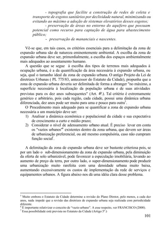 - topografia que facilite a construção de redes de coleta e
         transporte de esgotos sanitários por declividade natural, minimizando ou
         evitando ao máximo a adoção de sistemas elevatórios desses esgotos;
                - preservação de áreas no entorno do aquífero que possuam
         potencial como recurso para captação de água para abastecimento
         público;
                - preservação de mananciais e nascentes.

   Vê-se que, em tais casos, os critérios essenciais para a delimitação da zona de
expansão urbana são de natureza eminentemente ambiental. A escolha da zona de
expansão urbana deve ser, primordialmente, a escolha dos espaços ambientalmente
mais adequados ao assentamento humano.
   A questão que se segue à escolha dos tipos de terrenos mais adequados à
ocupação urbana, é a da quantificação da área necessária à expansão urbana, ou
seja, qual o tamanho ideal da zona de expansão urbana. O antigo Projeto da Lei de
diretrizes Urbanas ( PL 775/83, antecessor do Estatuto da Cidade), propunha que a
zona de expansão urbana deveria ser delimitada de forma a abranger "no máximo, a
superfície necessária à localização da população urbana e de suas atividades
                                                   o
previstas para os dez anos subsequentes" (Art. 4 .). Tal critério é extremamente
genérico e arbitrário, pois cada região, cada cidade, possui uma dinâmica urbana
diferenciada, dez anos pode ser muito para uma e pouco para outra5 .
   O Procedimento mais adequado para se quantificar a zona de expansão urbana
necessária a um município deve ser:
   1) Analisar a dinâmica econômica e populacional da cidade e sua expectativa
        de crescimento a curto e médio prazo;
   2) Considerar o nível de adensamento urbano atual. É preciso levar em conta
        os "vazios urbanos"6 existentes dentro da zona urbana, que devem ser áreas
        de urbanização preferencial, ou até mesmo compulsória, caso não cumpram
        função social7 .

   A delimitação da zona de expansão urbana deve ser bastante criteriosa pois, se
por um lado o sub-dimensionamento da zona de expansão urbana, pela diminuição
da oferta de solo urbanizável, pode favorecer a especulação imobiliária, levando ao
aumento de preço da terra, por outro lado, o super-dimensionamento pode produzir
uma urbanização muito rarefeita com uma densidade urbana muito baixa,
aumentando excessivamente os custos de implementação da rede de serviços e
equipamentos urbanos. A figura abaixo nos dá uma idéia clara desse problema.




5
  Muito embora o Estatuto da Cidade determine a revisão do Plano Diretor, pelo menos, a cada dez
anos, nada impede que a revisão das diretrizes de expansão urbana seja realizada com periodicidade
diferente.
6
  É importante relativizar o conceito de “vazio urbano”. A esse respeito, ver FRANCISCO (2000).
7
  Essa possibilidade está prevista no Estatuto da Cidade (Artigo 5o.)
                                                                                             101
 