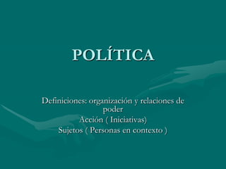 POLÍTICA

Definiciones: organización y relaciones de
                  poder
          Acción ( Iniciativas)
    Sujetos ( Personas en contexto )
 
