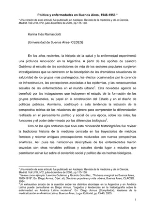 Política y enfermedades en Buenos Aires, 1946-1953 *
*Una versión de este artículo fue publicado en Asclepio. Revista de la medicina y de la Ciencia,
Madrid, Vol LVIII, Nº2, julio-diciembre de 2006, pp.115-138.



        Karina Inés Ramacciotti

        (Universidad de Buenos Aires- CEDES)



        En los años recientes, la historia de la salud y la enfermedad experimentó
una profunda renovación en la Argentina. A partir de los aportes de Leandro
Gutiérrez al estudio de las condiciones de vida de los sectores populares surgieron
investigaciones que se centraron en la descripción de las dramáticas situaciones de
salubridad de los grupos más postergados, los efectos ocasionados por la carencia
de infraestructura, las percepciones asociadas a las epidemias, y las consecuencias
sociales de las enfermedades en el mundo urbano1. Esta novedosa agenda se
benefició por las indagaciones que incluyeron el estudio de la formación de los
grupos profesionales, su papel en la construcción del Estado y en el diseño de
políticas públicas. Asimismo, contribuyó a esta tendencia la inclusión de la
perspectiva teórica de las relaciones de género para comprender la diferenciación
realizada en el pensamiento político y social de una época, sobre los roles, las
funciones y el poder determinado por las diferencias biológicas2.
        Uno de los ejes comunes que tuvo esta renovación historiográfica fue revisar
la tradicional historia de la medicina centrada en las trayectorias de médicos
famosos y retomar antiguas preocupaciones mixturadas con nuevas perspectivas
analíticas. Así pues las narraciones descriptivas de las enfermedades fueron
cruzadas con otras variables políticas y sociales dando lugar a estudios que
permitieron echar luz sobre el contenido social y político de los hechos biológicos.




*Una versión de este artículo fue publicado en Asclepio. Revista de la medicina y de la Ciencia,
Madrid, Vol LVIII, Nº2, julio-diciembre de 2006, pp.115-138.
1
  Véase como ejemplo: Leandro Gutiérrez y Ricardo González., "Pobreza marginal en Buenos Aires,
1880-1919”. En: Diego Armus, D.(et..al), Sectores populares y vida urbana, Buenos Aires, CLACSO.
1984.
2
 Un exhaustivo estado de la cuestión sobre los distintos abordajes en la Argentina y en América
Latina puede consultarse en Diego Armus, “Legados y tendencias en la historiografía sobre la
enfermedad en América Latina moderna”. En: Diego Armus (Compilador), Avatares de la
medicalización en América Latina, Buenos Aires, Lugar Editorial, pp.13-40, 2005.

                                                                                                   1
 