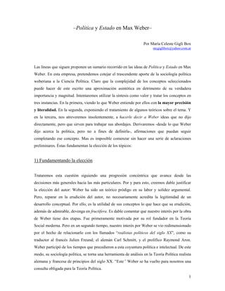 –Política y Estado en Max Weber–

                                                                   Por María Celeste Gigli Box
                                                                         mcgiglibox@yahoo.com.ar




Las líneas que siguen proponen un sumario recorrido en las ideas de Política y Estado en Max
Weber. En esta empresa, pretendemos cotejar el trascendente aporte de la sociología política
weberiana a la Ciencia Política. Claro que la complejidad de los conceptos seleccionados
puede hacer de este escrito una aproximación asintótica en detrimento de su verdadera
importancia y magnitud. Intentaremos utilizar la síntesis como valor y tratar los conceptos en
tres instancias. En la primera, viendo lo que Weber entiende por ellos con la mayor precisión
y literalidad. En la segunda, exponiendo el tratamiento de algunos teóricos sobre el tema. Y
en la tercera, nos atreveremos insolentemente, a hacerle decir a Weber ideas que no dijo
directamente, pero que sirven para trabajar sus abordajes. Derivaremos -desde lo que Weber
dijo acerca la política, pero no a fines de definirla-, afirmaciones que puedan seguir
completando ese concepto. Mas es imposible comenzar sin hacer una serie de aclaraciones
preliminares. Éstas fundamentan la elección de los tópicos:


1) Fundamentando la elección


Trataremos esta cuestión siguiendo una progresión concéntrica que avance desde las
decisiones más generales hacia las más particulares. Por y para esto, creemos dable justificar
la elección del autor: Weber ha sido un teórico pródigo en su labor y solidez argumental.
Pero, reparar en la erudición del autor, no necesariamente acredita la legitimidad de un
desarrollo conceptual. Por ello, es la utilidad de sus conceptos lo que hace que su erudición,
además de admirable, devenga en fructífera. Es dable comentar que nuestro interés por la obra
de Weber tiene dos etapas. Fue primeramente motivada por su rol fundador en la Teoría
Social moderna. Pero en un segundo tiempo, nuestro interés por Weber se vio redimensionado
por el hecho de relacionarlo con los llamados “realistas políticos del siglo XX”, como su
traductor al francés Julien Freund; el alemán Carl Schmitt, y el prolífico Raymond Aron.
Weber participó de los tiempos que precedieron a esta coyuntura política e intelectual. De este
modo, su sociología política, se torna una herramienta de análisis en la Teoría Política realista
alemana y francesa de principios del siglo XX. “Este” Weber se ha vuelto para nosotros una
consulta obligada para la Teoría Política.
                                                                                               1
 