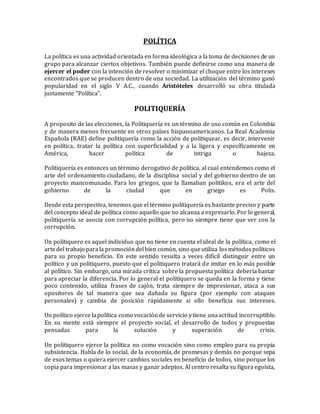 POLÍTICA
La política es una actividad orientada en forma ideológica a la toma de decisiones de un
grupo para alcanzar ciertos objetivos. También puede definirse como una manera de
ejercer el poder con la intención de resolver o minimizar el choque entre los intereses
encontrados que se producen dentro de una sociedad. La utilización del término ganó
popularidad en el siglo V A.C., cuando Aristóteles desarrolló su obra titulada
justamente “Política”.
POLITIQUERÍA
A proposito de las elecciones, la Politiquería es un término de uso común en Colombia
y de manera menos frecuente en otros países hispanoamericanos. La Real Academia
Española (RAE) define politiquería como la acción de politiquear, es decir, intervenir
en política, tratar la política con superficialidad y a la ligera y específicamente en
América, hacer política de intriga o bajeza.
Politiquería es entonces un término derogativo de política, al cual entendemos como el
arte del ordenamiento ciudadano, de la disciplina social y del gobierno dentro de un
proyecto mancomunado. Para los griegos, que la llamaban politikos, era el arte del
gobierno de la ciudad que en griego es Polis.
Desde esta perspectiva, tenemos que el término politiquería es bastante preciso y parte
del concepto ideal de política como aquello que no alcanza a expresarlo. Por lo general,
politiquería se asocia con corrupción política, pero no siempre tiene que ver con la
corrupción.
Un politiquero es aquel individuo que no tiene en cuenta el ideal de la política, como el
artedel trabajo parala promocióndelbien común, sino queutiliza losmétodospolíticos
para su propio beneficio. En este sentido resulta a veces difícil distinguir entre un
político y un politiquero, puesto que el politiquero tratará de imitar en lo más posible
al político. Sin embargo, una mirada crítica sobre la propuesta política debería bastar
para apreciar la diferencia. Por lo general el politiquero se queda en la forma y tiene
poco contenido, utiliza frases de cajón, trata siempre de impresionar, ataca a sus
opositores de tal manera que sea dañada su figura (por ejemplo con ataques
personales) y cambia de posición rápidamente si ello beneficia sus intereses.
Un político ejerce lapolítica como vocaciónde servicio ytiene unaactitud incorruptible.
En su mente está siempre el proyecto social, el desarrollo de todos y propuestas
pensadas para la solución y superación de crisis.
Un politiquero ejerce la política no como vocación sino como empleo para su propia
subsistencia. Habla de lo social, de la economía, de promesas y demás no porque sepa
de esos temas o quiera ejercer cambios sociales en beneficio de todos, sino porque los
copia para impresionar a las masas y ganar adeptos. Al centro resalta su figura egoísta,
 