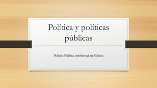 Política y políticas
públicas
Politíca Pública Ambiental en México
 