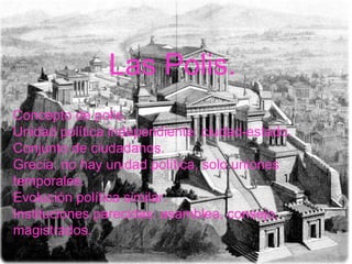 Concepto de polis. Unidad política independiente: ciudad-estado. Conjunto de ciudadanos. Grecia: no hay unidad política, solo uniones temporales. Evolución política similar. Instituciones parecidas: asamblea, consejo, magistrados.  Las Polis. 