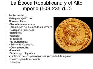La Época Republicana y el Alto Imperio (509-235 d.C) Lucha social. Categorías judíricas. Hombres libres: -Ciudadanos romanos: +Ampliación de la ciudadanía romana. +Categoría (órdenes): ·senatorial. ·ecuestre. ·decurional. -No ciudadanos: +Edicto de Caracalla. +Consecuencias: ·Proletarii. ·Órdenes privilegiadas. -Esclavos: no son personas, son propiedad de alguien. +Básicos para la economía. +Libertos 