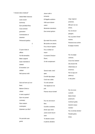 1.Versión latina medieval3            Jesum vidit in

          Stabat Mater dolorosa       tormentis

                                      Et flagellis subditum.   Virgo virginum
          Iuxta crucem

                                      Vidit suum dulcem        praeclara,
          lacrimosa,

                                      natum                    Mihi jam non sis
          Dum pendebat filius.

                                      Morientem desolatum      amara,
          Cuius animam

                                      Dum emisit spiritum.     Fac me tecum
          gementem
                                                               plangere.
          Contristantam et
                                                               Fac ut portem Christi
          dolentem
                                                               mortem,
          Pertransivit gladius.       Eja mater fons amoris,
                                                               Passionis eius sortem
                                  2   Me sentire vim doloris
                                  .                            Et plagas recolere.
                                      Fac ut tecum lugeam.

          O quam tristis et           Fac ut ardeat cor

          afflicta                    meum
                                                               Fac me plagis
          Fuit illa benedicta         In amando Christum
                                                               vulnerari,
          Mater unigeniti             Deum,
                                                               Cruce hac inebriari
          Quae maerebat et            Ut sibi complaceam.
                                                               Ob amorem filii,
          dolebat.
                                                               Inflammatus et
          Et tremebat, cum
                                                               accensus,
          videbat                     Sancta mater, istud
                                                               Per te virgo sim
          Nati poenas incliti.        agas,
                                                               defensus
                                      Crucifixi fige plagas
                                                   3
                                                .              In die judicii.
                                      Cordi meo valide.

          Quis est homo qui non       Tui nati vulnerati

          fleret,                     Tam dignati pro me

          Matrem Christi si           pati,
                                                               Fac me cruce
          videret                     Poenas mecum divide!
                                                               custodiri,
          In tanto supplicio?
                                                               Morte Christi
          Quis non posset
                                                               praemuniri,
          contristari,                Fac me vere tecum
                                                               Confoveri gratia.
          Piam matrem                 flere,
                                                               Quando corpus
          contemplari                 Crucifixo condolere,
                                                               morietur
          Dolentem cum filio?         Donec ego vixero.
                                                               Fac ut animae donetur
                                      Juxta crucem tecum        4
                                                               Paradisi gloria.
                                                                .
                                      stare
                                                               Amen.
          Pro peccatis suae           Te libenter sociare

          gentis                      In planctu desidero.
 