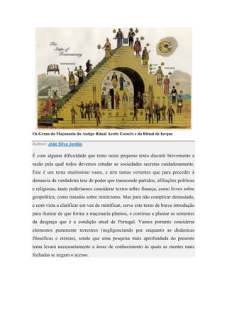 Os Graus da Maçonaria do Antigo Ritual Aceite Escocês e do Ritual de Iorque
Author: João Silva Jordão
É com alguma dificuldade que tento neste pequeno texto discutir brevemente a
razão pela qual todos devemos estudar as sociedades secretas cuidadosamente.
Este é um tema muitíssimo vasto, e tem tantas vertentes que para proceder à
denuncia da verdadeira teia de poder que transcende partidos, afiliações políticas
e religiosas, tanto poderíamos considerar textos sobre finança, como livros sobre
geopolítica, como tratados sobre misticismo. Mas para não complicar demasiado,
e com vista a clarificar em vez de mistificar, serve este texto de breve introdução
para ilustrar de que forma a maçonaria plantou, e continua a plantar as sementes
da desgraça que é a condição atual de Portugal. Vamos portanto considerar
elementos puramente terrestres (negligenciando por enquanto as dinâmicas
filosóficas e etéreas), sendo que uma pesquisa mais aprofundada do presente
tema levará necessariamente a áreas de conhecimento às quais as mentes mais
fechadas se negam o acesso.
 