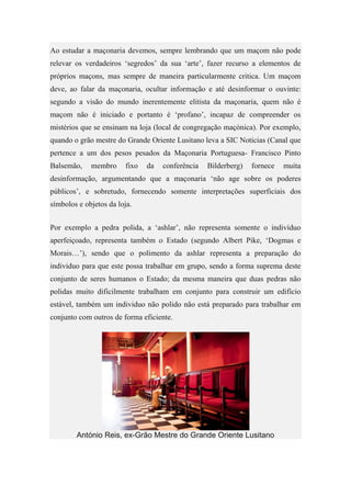 Ao estudar a maçonaria devemos, sempre lembrando que um maçom não pode
relevar os verdadeiros ‘segredos’ da sua ‘arte’, fazer recurso a elementos de
próprios maçons, mas sempre de maneira particularmente critica. Um maçom
deve, ao falar da maçonaria, ocultar informação e até desinformar o ouvinte:
segundo a visão do mundo inerentemente elitista da maçonaria, quem não é
maçom não é iniciado e portanto é ‘profano’, incapaz de compreender os
mistérios que se ensinam na loja (local de congregação maçónica). Por exemplo,
quando o grão mestre do Grande Oriente Lusitano leva a SIC Noticias (Canal que
pertence a um dos pesos pesados da Maçonaria Portuguesa- Francisco Pinto
Balsemão, membro fixo da conferência Bilderberg) fornece muita
desinformação, argumentando que a maçonaria ‘não age sobre os poderes
públicos’, e sobretudo, fornecendo somente interpretações superficiais dos
símbolos e objetos da loja.
Por exemplo a pedra polida, a ‘ashlar’, não representa somente o indivíduo
aperfeiçoado, representa também o Estado (segundo Albert Pike, ‘Dogmas e
Morais…’), sendo que o polimento da ashlar representa a preparação do
individuo para que este possa trabalhar em grupo, sendo a forma suprema deste
conjunto de seres humanos o Estado; da mesma maneira que duas pedras não
polidas muito dificilmente trabalham em conjunto para construir um edifício
estável, também um individuo não polido não está preparado para trabalhar em
conjunto com outros de forma eficiente.
António Reis, ex-Grão Mestre do Grande Oriente Lusitano
 