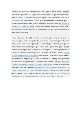 Vivemos na época da externalização, como previu Alice Bailey. Segredos
previamente guardados são hoje visíveis a todos, todos os que não se recusem a
abrir os olhos. É portanto com pouco espanto que constatamos que até as
instituições de comunicação social que normalmente contribuem para a
dissimulação das verdadeiras teias de poder hoje em dia afirmam que existem 80
maçons em ‘cargos de poder’ (sendo este numero obviamente muito baixo,
provavelmente sendo o resultado de uma definição do que constitui um cargo de
poder muito arbitrária).
Mas a maçonaria esteve, brevemente, na menta colectiva (mente esta cada vez
mais susceptível a ataques agudos de Alzheimer’s e a memória particularmente
curta, assim como uma capacidade de concentração diminuta) por que foi
precisamente esta organização que serviu como plataforma para ligações
políticas que comprometem a democracia e infringem a lei: O antigo Director do
Serviço de Informações Estratégicas da Defesa (SIED), Silva Carvalho, utilizou
os seus conhecimentos na maçonaria para facilitar a reabilitação de um edifício
que pertencia à empresa que o viria a contratar, a Ongoing. Foi igualmente
acusado o líder da loja Maçónica Mozart 49, José Manuel Anes, que, como Silva
Carvalho oficialmente deixou a loja depois do escândalo, de utilizar a loja como
plataforma que lhe permitia instrumentalizar indevidamente instituições do
Estado para servir as suas ambições pessoais. Silva Carvalho utilizou
conhecimentos que adquiriu a partir da loja Mozart para recolher informação
para a empresa de informação Ongoing que mais tarde o viria a contratar.
 