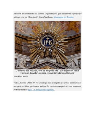 fundador dos Iluminados da Baviera (organização à qual se referem aqueles que
utilizam o termo ‘Illuminati’) Adam Weishaup, foi educado por Jesuitas.
O simbolo dos Jesuítas, com as insígnias ‘IHS’, que significam ‘Iesus
Hominum Salvator’, ou seja, ‘Jesus Salvador dos Homens’
João Silva Jordão
Nota Adicional (Abril 2013): Um artigo mais avançado que critica a mentalidade
arrogante e elitista que impera na filosofia e estrutura organizativa da maçonaria
pode ser acedido aqui- ‘A Arrogância Maçónica’.
 