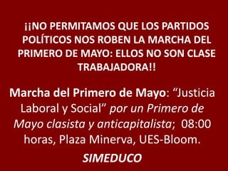¡¡NO PERMITAMOS QUE LOS PARTIDOS
POLÍTICOS NOS ROBEN LA MARCHA DEL
PRIMERO DE MAYO: ELLOS NO SON CLASE
TRABAJADORA!!
Marcha del Primero de Mayo: “Justicia
Laboral y Social” por un Primero de
Mayo clasista y anticapitalista; 08:00
horas, Plaza Minerva, UES-Bloom.
SIMEDUCO
 