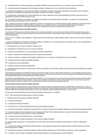 III – ao estabelecimento de critérios e padrões de qualidade ambiental e de normas relativas ao uso e manejo de recursos ambientais;
IV – ao desenvolvimento de pesquisas e de tecnológicas nacionais orientadas para o uso racional de recursos ambientais;
V – à difusão de tecnologias de manejo do meio ambiente, à divulgação de dados e informações ambientais e à formação de uma consciência
publica sobre a necessidade de preservação da qualidade ambiental e do equilíbrio ecológico;
VI – à preservação e restauração dos recursos ambientais com vistas à utilização racional e disponibilidade permanente, concorrendo para a
manutenção do equilíbrio ecológico propicio à vida;
VII – à imposição, ao poluidor e ao predador, da obrigação de recuperar e/ou indenizar os danos causados, e ao usuário da contribuição pela
utilização de recursos ambientais com fins econômicos.
Tanto o objetivo geral quanto os objetivos específicos conduzem à concepção de que a Política Nacional do Meio Ambiente, ao tentar harmonizar a
defesa do meio ambiente com o desenvolvimento econômico e com a justiça social, tem como primeira finalidade maior a promoção do
desenvolvimento sustentável e como última finalidade maior a efetivação do princípio da dignidade da pessoa humana.
4 Princípios da Política Nacional do Meio Ambiente
Os princípios da Política Nacional do Meio Ambiente não coincidem exatamente com os princípios do Direito Ambiental, embora todos guardem
coerência entre si e tenham a mesma finalidade, visto que por razões de estilo e metodologia a Ciência Jurídica e um texto legal se expressam de
maneira diferente[12].
O art. 2º da Lei nº 6.938/81, apos estabelecer o objetivo geral da Política Nacional do Meio Ambiente, define o que chama de princípios norteadores
da ações:
I – ação governamental na manutenção do equilíbrio ecológico, considerando o meio ambiente como um patrimônio publico a ser necessariamente
assegurado e protegido, tendo em vista o uso coletivo;
II – racionalização do uso do solo, do subsolo, da água e do ar;
III – planejamento e fiscalização do uso dos recursos ambientais;
IV – proteção dos ecossismtemas, com a preservação das áreas representativas;
V – controle e zoneamento das atividades potencial ou efetivamente poluidoras;
VI – incentivo ao estudo e à pesquisa de tecnologias orientadas para o uso racional e a proteção dos recursos ambientais;
VII – acompanhamento do estado de qualidade ambiental;
VIII – recuperação de áreas degradadas;
IX – proteção de áreas ameaçadas de degradação;
X – educação ambiental a todos os níveis de ensino, inclusive a educação da comunidade, objetivando capacita-la para participação ativa na defesa
do meio ambiente.
A enunciação de princípios é normalmente construída em forma de oração, em que o verbo indica a natureza e o rumo das ações ao passo que as
metas são substantivas[13]. Paulo de Bessa Antunes[14] salienta que nem todos os princípios do Direito Ambiental estão explicitamente presente na
principiologia determinada pela Política Nacional do Meio Ambiente.
Na verdade, a aplicabilidade dos princípios do Direito Ambiental é muito mais ampla do que a dos princípios da Política Nacional do Meio Ambiente,
posto que estes são uma decorrência daqueles. Tanto é que a redação da maioria dos incisos do artigo citado mais do que princípios sugere um
elenco de ações que melhor condizem com a característica de meta do que de princípios propriamente ditos.
5 Instrumentos da Política Nacional do Meio Ambiente
Os instrumentos da Política Nacional do Meio Ambiente são aqueles mecanismos utilizados pela Administração Pública ambiental com o intuito de
atingir os objetivos da Política Nacional do Meio Ambiente. De acordo com Paulo de Bessa Antunes[15], os instrumentos da Política Nacional do Meio
Ambiente encontram fundamento constitucional no art. 225 da Constituição Federal, especialmente no § 1º e seus incisos.
Os instrumentos da Política Nacional do Meio Ambiente estão elencados pela Lei nº 6.938/81:
Art. 9º – São instrumentos da Política Nacional do Meio Ambiente:
I – o estabelecimento de padrões de qualidade ambiental;
II – o zoneamento ambiental;
III – a avaliação de impactos ambientais;
IV – o licenciamento e a revisão de atividades efetiva ou potencialmente poluidoras;
V – os incentivos à produção e instalação de equipamentos e a criação ou absorção de tecnologia, voltados para a melhoria da qualidade ambiental;
VI – a criação de espaços territoriais especialmente protegidos pelo Poder Público federal, estadual e municipal, tais como áreas de proteção
ambiental, de relevante interesse ecológico e reservas extrativistas;
VII – o sistema nacional de informações sobre o meio ambiente;
VIII – o Cadastro Técnico Federal de Atividades e Instrumento de Defesa Ambiental;
IX – as penalidades disciplinares ou compensatórias não cumprimento das medidas necessárias à preservação ou correção da degradação
ambiental.
X – a instituição do Relatório de Qualidade do Meio Ambiente, a ser divulgado anualmente pelo Instituto Brasileiro do Meio Ambiente e Recursos
Naturais Renováveis – IBAMA;
XI – a garantia da prestação de informações relativas ao Meio Ambiente, obrigando-se o Poder Público a produzí-las, quando inexistentes;
XII – o Cadastro Técnico Federal de atividades potencialmente poluidoras e/ou utilizadoras dos recursos ambientais.

 