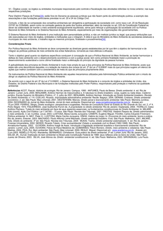 VI – Órgãos Locais: os órgãos ou entidades municipais responsáveis pelo controle e fiscalização das atividades referidas no inciso anterior, nas suas
respectivas jurisdições.
Para Vladimir Passos de Freitas[33], estão fora do Sisnama as pessoas jurídicas que não fazem parte da administração publica, a exemplo das
associações e das fundações particulares previstas no art. 20 e 24 do Código Civil.
Contudo, o fato de na composição dos conselhos ambientais ser obrigatória a participação da sociedade civil, como reza o art. 20 da Resolução
237/97 do CONAMA, assim como na comissão gestora de parte dos fundos ambientais, além da menção no art. 225 da Constituição Federal ao
dever da coletividade de manter o meio ambiente ecologicamente equilibrado, serve para reforçar a participação da sociedade civil na Política
Nacional do Meio Ambiente e no Sistema Nacional do Meio Ambiente, especialmente por meio de organizações não governamentais.
O Sistema Nacional do Meio Ambiente é uma instituição sem personalidade jurídica, e não um instituto jurídico ou legal, que possui atribuições que
são executadas por meio de órgãos, entidades e instituições que o integram. A idéia é que do Ministério do Meio Ambiente às secretarias estaduais e
municipais de meio ambiente, o trabalho siga os mesmos princípios, finalidade e procedimentos[34].
Considerações Finais
Por Política Nacional do Meio Ambiente se deve compreender as diretrizes gerais estabelecidas por lei que têm o objetivo de harmonizar e de
integrar as políticas públicas de meio ambiente dos entes federativos, tornando-as mais efetivas e eficazes.
Tanto o objetivo geral quanto os objetivos específicos conduzem à concepção de que a Política Nacional do Meio Ambiente, ao tentar harmonizar a
defesa do meio ambiente com o desenvolvimento econômico e com a justiça social, tem como primeira finalidade maior a promoção do
desenvolvimento sustentável e como última finalidade maior a efetivação do princípio da dignidade da pessoa humana.
A aplicabilidade dos princípios do Direito Ambiental é muito mais ampla do que a dos princípios da Política Nacional do Meio Ambiente, posto que
estes são uma decorrência daqueles, e a redação da maioria dos incisos do art. 2º da Lei nº 6.938/81 mais do que princípios sugere um elenco de
ações que melhor condizem com a característica de meta do que de princípios propriamente ditos.
Os instrumentos da Política Nacional do Meio Ambiente são aqueles mecanismos utilizados pela Administração Pública ambiental com o intuito de
atingir os objetivos da Política Nacional do Meio Ambiente.
De acordo com o caput do art. 6º da Lei nº 6.938/81, o Sistema Nacional do Meio Ambiente é o conjunto de órgãos e entidades da União, dos
Estados, do Distrito Federal e dos Municípios e de fundações instituídas pelo Poder Público, responsáveis pela proteção e melhoria da qualidade
ambiental.
Referências ACOT, Pascal. História da ecologia. Rio de Janeiro: Campus, 1990. ANTUNES, Paulo de Bessa. Direito ambiental. 4. ed. Rio de
Janeiro: Lumen Juris, 2000. BENJAMIN, Antônio Herman de Vasconcellos e. A natureza no direito brasileiro: coisa, sujeito ou nada disso. Caderno
jurídico, Escola Superior do Ministério Público, nº. 2, julho de 2001. BENJAMIN, Antônio Herman. Introdução ao Direito Ambiental brasileiro. Revista
de Direito Ambiental, n.º 14. COELHO, Ricardo. Improbidade administrativa ambiental. Recife: Bagaço, 2004. DERANI, Cristiane. Direito ambiental
econômico. 2. ed. São Paulo: Max Limonad, 2001. DESTEFENNI, Marcos. Direito penal e licenciamento ambiental. São Paulo: Memória Jurídica,
2004. DICIONÁRIO do Jornal do Meio Ambiente. Jornal do meio ambiente. Disponível em www.jornaldomeioambiente.com.br . Acesso em:
15.jun.2005. FERRAZ, Sérgio. Direito ecológico: perspectivas e sugestões. Revista da Consultoria Geral do Estado do Rio Grande do Sul, vol. 2, nº 4.
Porto Alegre: 1972. FIGUEIRÊDO, José Guilherme Purvin de. A propriedade no direito ambiental. Rio de Janeiro: Esplanada, 2004. FIORILLO, Celso
Antônio Pacheco. Tutela do meio ambiente em face de seus aspectos essenciais: os fundamentos constitucionais do Direito Ambiental. In: MILARÉ,
Edis (coord). Ação Civil Pública: Lei 7.347/85 – 15 anos. São Paulo: Revista dos Tribunais, 2001. FREITAS, Vladimir Passos de. Direito administrativo
e meio ambiente. 3. ed. Curitiba: Juruá, 2003. LUSTOSA, Maria Cecília Junqueira; CANÉPA, Eugênio Miguel; YOUNG, Carlos Eduardo Frickmann.
Política ambiental. In: MAY, Peter H.; LUSTOSA, Maria Cecília Junqueira; VINHA, Valéria da (orgs). In: Economia do meio ambiente: teoria e prática.
Rio de Janeiro, Elsevier, 2003. MACHADO, Paulo Affonso Leme Machado. Direito ambiental brasileiro. 9 ed. São Paulo: Malheiros, 2001. MILARÉ,
Edis. Direito do ambiente. 3ª ed. São Paulo: Revista dos Tribunais, 2004. MUKAI, Toshio. Direito ambiental sistematizado. 4. ed. Rio de Janeiro:
Forense Universitária, 2002. NEDER, Ricardo Toledo. Crise socioambiental: Estado e sociedade civil no Brasil (1982-1998). São Paulo:
Annablume-Fapesp, 2002. OLIVEIRA, Antônio Inagê de Assis. Introdução à legislação ambiental brasileira e licenciamento ambiental. Rio de
Janeiro: Lumen Juris, 2005. OLIVEIRA, Flávia de Paiva Medeiros de; GUIMARÃES, Flávio Romero. Direito, meio ambiente e cidadania. São Paulo:
Madras, 2004. PIVA, Rui. Bem ambiental. São Paulo: Max Limonad, 2000. REALE, Miguel. Disponível em: www.acedemus.pro.br . Acesso em:
2.jun.2003. REBÊLLO FILHO, Wanderley; BERNARDO, Christianne. Guia prático de direito ambiental. 3ª ed. Lumen Juris: Rio de Janeiro, 2002.
SALGE JR., Durval. Instituição do bem ambiental no Brasil pela Constituição Federal de 1988: seus reflexos ante os bens da União. São Paulo:
Juarez de Oliveira, 2003. SILVA, José Afonso da. Direito ambiental constitucional. 4. ed. São Paulo: Malheiros, 2003. SIRVINSKAS, Luís Paulo.

 