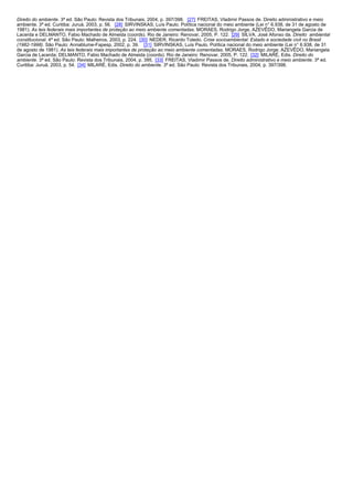 Direito do ambiente. 3ª ed. São Paulo: Revista dos Tribunais, 2004, p. 397/398. [27] FREITAS, Vladimir Passos de. Direito administrativo e meio
ambiente. 3ª ed. Curitiba: Juruá, 2003, p. 56. [28] SIRVINSKAS, Luís Paulo. Política nacional do meio ambiente (Lei n° 6.938, de 31 de agosto de
1981). As leis federais mais importantes de proteção ao meio ambiente comentadas. MORAES, Rodrigo Jorge, AZEVÊDO, Mariangela Garcia de
Lacerda e DELMANTO, Fabio Machado de Almeida (coords). Rio de Janeiro: Renovar, 2005, P. 122. [29] SILVA, José Afonso da. Direito ambiental
constitucional. 4ª ed. São Paulo: Malheiros, 2003, p. 224. [30] NEDER, Ricardo Toledo. Crise socioambiental: Estado e sociedade civil no Brasil
(1982-1998). São Paulo: Annablume-Fapesp, 2002, p. 39. [31] SIRVINSKAS, Luís Paulo. Política nacional do meio ambiente (Lei n° 6.938, de 31
de agosto de 1981). As leis federais mais importantes de proteção ao meio ambiente comentadas. MORAES, Rodrigo Jorge; AZEVÊDO, Mariangela
Garcia de Lacerda; DELMANTO, Fabio Machado de Almeida (coords). Rio de Janeiro: Renovar, 2005, P. 122. [32] MILARÉ, Edis. Direito do
ambiente. 3ª ed. São Paulo: Revista dos Tribunais, 2004, p. 395. [33] FREITAS, Vladimir Passos de. Direito administrativo e meio ambiente. 3ª ed.
Curitiba: Juruá, 2003, p. 54. [34] MILARÉ, Edis. Direito do ambiente. 3ª ed. São Paulo: Revista dos Tribunais, 2004, p. 397/398.

 