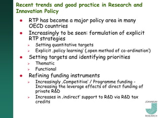 Recent trends and good practice in Research and
Innovation Policy
    RTP has become a major policy area in many
     OECD countries
    Increasingly to be seen: formulation of explicit
     RTP strategies
        Setting quantitative targets
        Explicit ‚policy learning„ (‚open method of co-ordination„)
    Setting targets and identifying priorities
        Thematic
        Functional
    Refining funding instruments
        Increasingly ‚Competitive„ / Programme funding -
         Increasing the leverage effects of direct funding of
         private R&D
        Increases in ‚indirect„ support to R&D via R&D tax
         credits
 