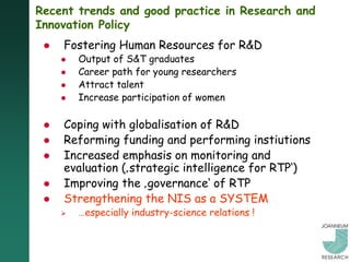 Recent trends and good practice in Research and
Innovation Policy
    Fostering Human Resources for R&D
        Output of S&T graduates
        Career path for young researchers
        Attract talent
        Increase participation of women

    Coping with globalisation of R&D
    Reforming funding and performing instiutions
    Increased emphasis on monitoring and
     evaluation (‚strategic intelligence for RTP„)
    Improving the ‚governance„ of RTP
    Strengthening the NIS as a SYSTEM
        …especially industry-science relations !
 