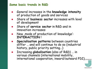 Some basic trends in R&D

    General increases in the knowledge intensity
     of production of goods and services
    Share of business sector increases with level
     of development
    Share of service sector in R&D and in
     innovation increases
    New ‚mode of production of knowledge„:
     INTERACTION !
    Specialisation patterns between countries
     differ … and will continue to do so (industrial
     history, public priority setting…)
    Increasing globalisation (also of R&D) … in
     various channels (international mobility,
     international cooperation, inward/outward FDI)
 