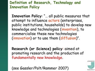 Definition of Research, Technology and
Innovation Policy

 Innovation Policy: “… all public measures that
 attempt to influence actors (enterprises,
 public institutions, households) to develop new
 knowledge and technologies (invention), to
 commercialise these new technologies
 (innovation) or to use them (diffusion)”.

 Research (or Science) policy: aimed at
 promoting research and the production of
 fundamentally new knowledge.

 (see Gassler/Polt/Rammer 2007)
 