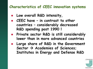 Characteristics of CEEC innovation systems

   Low overall R&D intensity,
   CEEC have – in contrast to other
    countries – considerably decreased
    R&D spending post 1990 !
   Private sector R&D is still considerably
    lower than in more advanced countries
   Large share of R&D in the Government
    Sector  Academies of Sciences;
    Institutes in Energy and Defense R&D
 