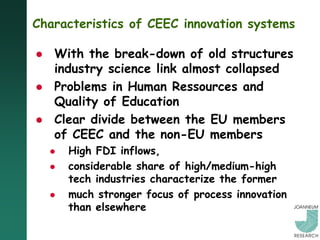 Characteristics of CEEC innovation systems

   With the break-down of old structures
    industry science link almost collapsed
   Problems in Human Ressources and
    Quality of Education
   Clear divide between the EU members
    of CEEC and the non-EU members
       High FDI inflows,
       considerable share of high/medium-high
        tech industries characterize the former
       much stronger focus of process innovation
        than elsewhere
 