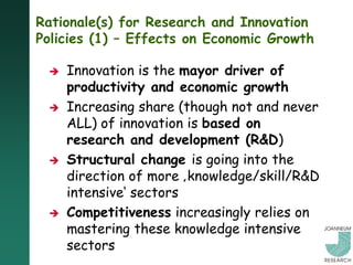Rationale(s) for Research and Innovation
Policies (1) – Effects on Economic Growth

    Innovation is the mayor driver of
     productivity and economic growth
    Increasing share (though not and never
     ALL) of innovation is based on
     research and development (R&D)
    Structural change is going into the
     direction of more ‚knowledge/skill/R&D
     intensive„ sectors
    Competitiveness increasingly relies on
     mastering these knowledge intensive
     sectors
 