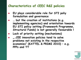Characteristics of CEEC R&I policies

   EU plays considerable role for STI poliy
    formulation and governance
   … but the creation of institutions (e.g.
    implementing agencies) and orientation towards
    EU STI policy setting (Framework Programme,
    Structural Funds) is not generally favourable !
   Lack of priority setting (mechanisms)
   „…CEE innovation policies tend to solve
    problems not existing in the respective
    economies“ (KATTEL & PRIMI 2010) – e.g.
    PPPs and TT
 