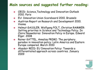Main sources and suggested further reading:
     OECD: Science,Technology and Innovation Outlook
      2010. Paris
     EU: Innovation Union Scoreboard 2010. Brussels
     Austrian Report on Research and Development 2010.
      Vienna
     Helmut GASSLER, Wolfgang POLT, Christian RAMMER:
      Setting priorites in Science and Technology Policy. In:
      Claire Nauwelaires: Innovation Policy in Europe. Edward
      Elgar. 2008
     Rainer KATTEL, Annalisa PRIMI: The periphery
      paradox in innovation policy: Latin America and Eastern
      Europe compared. March 2010
     Alasdair REID: EU Innovation Policy: Towards a
      differentiated approach across countries. January
      2009
 