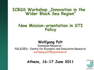 ICBSS Workshop „Innovation in the
     Wider Black Sea Region“

   New Mission-orientation in STI
               Policy

                  Wolfgang Polt
                 Joanneum Research -
 POLICIES – Centre for Economic and Innovation Research
              wolfgang.polt@joanneum.at


          Athens, 16-17 June 2011
 