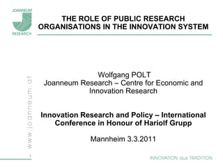 THE ROLE OF PUBLIC RESEARCH
    ORGANISATIONS IN THE INNOVATION SYSTEM




                   Wolfgang POLT
     Joanneum Research – Centre for Economic and
                Innovation Research


    Innovation Research and Policy – International
        Conference in Honour of Hariolf Grupp

                 Mannheim 3.3.2011

1
 