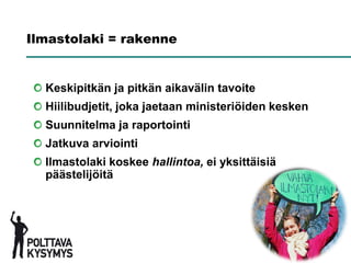 Ilmastolaki = rakenne


  Keskipitkän ja pitkän aikavälin tavoite
  Hiilibudjetit, joka jaetaan ministeriöiden kesken
  Suunnitelma ja raportointi
  Jatkuva arviointi
  Ilmastolaki koskee hallintoa, ei yksittäisiä
  päästelijöitä
 