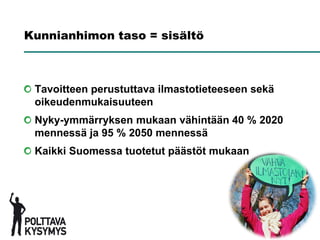 Kunnianhimon taso = sisältö



 Tavoitteen perustuttava ilmastotieteeseen sekä
 oikeudenmukaisuuteen
 Nyky-ymmärryksen mukaan vähintään 40 % 2020
 mennessä ja 95 % 2050 mennessä
 Kaikki Suomessa tuotetut päästöt mukaan
 