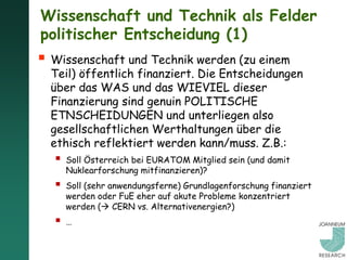 Wissenschaft und Technik als Felder
politischer Entscheidung (1)
 Wissenschaft und Technik werden (zu einem
  Teil) öffentlich finanziert. Die Entscheidungen
  über das WAS und das WIEVIEL dieser
  Finanzierung sind genuin POLITISCHE
  ETNSCHEIDUNGEN und unterliegen also
  gesellschaftlichen Werthaltungen über die
  ethisch reflektiert werden kann/muss. Z.B.:
     Soll Österreich bei EURATOM Mitglied sein (und damit
      Nuklearforschung mitfinanzieren)?
     Soll (sehr anwendungsferne) Grundlagenforschung finanziert
      werden oder FuE eher auf akute Probleme konzentriert
      werden ( CERN vs. Alternativenergien?)
     …
 
