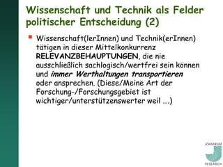 Wissenschaft und Technik als Felder
politischer Entscheidung (2)
 Wissenschaft(lerInnen) und Technik(erInnen)
  tätigen in dieser Mittelkonkurrenz
  RELEVANZBEHAUPTUNGEN, die nie
  ausschließlich sachlogisch/wertfrei sein können
  und immer Werthaltungen transportieren
  oder ansprechen. (Diese/Meine Art der
  Forschung-/Forschungsgebiet ist
  wichtiger/unterstützenswerter weil ….)
 
