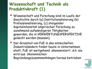 Wissenschaft und Technik als
Produktivkraft (1)
 Wissenschaft und Forschung sind im Laufe der
  Geschichte durch (a) Institutionalisierung (b)
  Professionalisierung, (c) steigender
  Kapitalintensität empirischer Forschung zu
  zunehmend aufwändigeren Tätigkeiten
  geworden, die in VERWERTUNGSPERSPEKTIVE
  gedacht werden (müssen).
 Der Grossteil von FuE in den entwickelten
  Industrieländern findet heute in Unternehmen
  statt, FuE ist weitgehend ‚ökonomisiert‘, d.h. sie
  wird aus ökonomischen
  Begründungszusammenhängen heraus betrieben
 