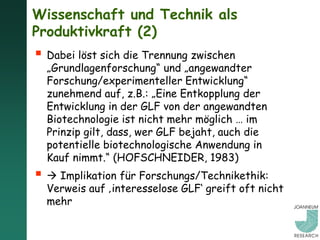 Wissenschaft und Technik als
Produktivkraft (2)
 Dabei löst sich die Trennung zwischen
  „Grundlagenforschung“ und „angewandter
  Forschung/experimenteller Entwicklung“
  zunehmend auf, z.B.: „Eine Entkopplung der
  Entwicklung in der GLF von der angewandten
  Biotechnologie ist nicht mehr möglich … im
  Prinzip gilt, dass, wer GLF bejaht, auch die
  potentielle biotechnologische Anwendung in
  Kauf nimmt.“ (HOFSCHNEIDER, 1983)
  Implikation für Forschungs/Technikethik:
  Verweis auf ‚interesselose GLF‘ greift oft nicht
  mehr
 