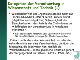 Kategorien der Verantwortung in
Wissenschaft und Technik (1)
 Wissenschaftler und Ingenieure stellen meist nur
  HANDLUNGSOPTIONEN bereit, zudem nimmt
  (objektive und subjektive) Schwierigkeit der
  Zurechenbarkeit des Anteils des Individuums zu.
   Diffusion der Verantwortung in komplexen
  Systemen ?
      Bsp: Soziologische Forschung über Opposition in Diktaturen,
       Wirtschaftlichkeitsrechnungen für KZs/Gefangenenlager

„Früher hatte der reine Wissenschaftler oder der
reine Gelehrte nur eine Verantwortung, die über die
hinausging, die jedermann hat: nämlich die
Wahrheitssuche … Diese glückliche Situation gehört
der Vergangenheit an.“ (KARL POPPER, 1970, 329)
 