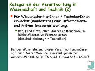 Kategorien der Verantwortung in
Wissenschaft und Technik (2)
 Für WissenschaftlerInnen / TechnkerInnen
  erwächst (mindestens) eine Informations-
  und Präventionsverantwortung:
   Bsp. Ford Pinto, 70er  Jahre: Kostenabwägung
    Rückrufkosten vs. Prozesskosten
    (Geschäftsleitung <-> Techniker)


Bei der Wahrnehmung dieser Verantwortung müssen
ggf. auch Kosten/Nachteile in Kauf genommen
werden: MORAL GIBT ES NICHT ZUM NULLTARIF!
 