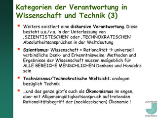 Kategorien der Verantwortung in
Wissenschaft und Technik (3)
   Weiters existiert eine diskursive Verantwortung. Diese
    besteht u.a./v.a. in der Unterlassung von
    ‚SZIENTISTISCHEN‘ oder ‚TECHNOKRATISCHEN‘
    Absolutheitsansprüchen in der Weltdeutung
   Szientismus: Wissenschaft = Rationalität  universell
    verbindliche Denk- und Erkenntnisweise: Methoden und
    Ergebnisse der Wissenschaft müssen maßgeblich für
    ALLE BEREICHE MENSCHLICHEN Denkens und Handelns
    sein
   Technizismus/Technokratische Weltsicht: analogon
    bezüglich Technik
   …und das ganze gibt’s auch als Ökonomismus im engen,
    aber mit Allgemeingültigkeitsanspruch auftretenden
    Rationalitätsbegriff der (neoklassischen) Ökonomie !
 