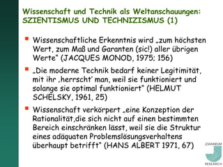 Wissenschaft und Technik als Weltanschauungen:
SZIENTISMUS UND TECHNIZISMUS (1)

 Wissenschaftliche Erkenntnis wird „zum höchsten
  Wert, zum Maß und Garanten (sic!) aller übrigen
  Werte“ (JACQUES MONOD, 1975; 156)
 „Die moderne Technik bedarf keiner Legitimität,
  mit ihr ‚herrscht‘ man, weil sie funktioniert und
  solange sie optimal funktioniert“ (HELMUT
  SCHELSKY, 1961, 25)
 Wissenschaft verkörpert „eine Konzeption der
  Rationalität,die sich nicht auf einen bestimmten
  Bereich einschränken lässt, weil sie die Struktur
  eines adäquaten Problemslösungsverhaltens
  überhaupt betrifft“ (HANS ALBERT 1971, 67)
 