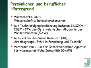 Persönlicher und beruflicher
Hintergrund
 Wirtschafts- UND
  Wissenschafts/Innovationsforscher
 Mit Technikfolgenabschätzung befasst: ISOZÖK –
  ISET – ITA der Österreichischen Akademie der
  Wissenschaften (ÖAW)
 Mitglied der Joanneum Research (JR) –
  Arbeitsgruppe „Ethik in Forschung und Technik“
 Vertreter von JR in der Österreichischen Agentur
  für wissenschaftliche Integrität (ÖAWi)
 