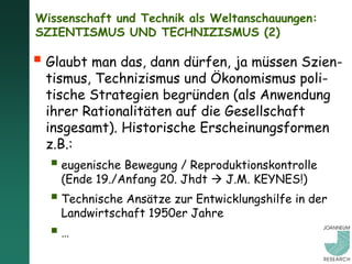 Wissenschaft und Technik als Weltanschauungen:
SZIENTISMUS UND TECHNIZISMUS (2)

 Glaubt man das, dann dürfen, ja müssen Szien-
  tismus, Technizismus und Ökonomismus poli-
  tische Strategien begründen (als Anwendung
  ihrer Rationalitäten auf die Gesellschaft
  insgesamt). Historische Erscheinungsformen
  z.B.:
   eugenische Bewegung / Reproduktionskontrolle
    (Ende 19./Anfang 20. Jhdt  J.M. KEYNES!)
   Technische Ansätze zur Entwicklungshilfe in der
    Landwirtschaft 1950er Jahre
  …
 