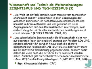 Wissenschaft und Technik als Weltanschauungen:
SZIENTISMUS UND TECHNIZISMUS (3)

   „Die Welt ist einfach komisch, wenn man sie vom technischen
    Standpunkt ansieht: unpraktisch in allen Beziehungen der
    Menschen zueinander, im höchsten Grade unökonomisch und
    unexakt in ihren Methoden; und wer gewohnt ist, seine
    Angelegenheiten mit dem Rechenschieber zu erledigen, kann
    einfach die gute Hälfte aller menschlichen Beziehungen nicht
    ernst nehmen…“ (ROBERT MUSIL, 1978, 37)
   „Das szientistische Denken macht die Wissenschaft nicht nur
    zur obersten (oder gar einzigen) Instanz der Problem-LÖSUNG,
    sondern schreibt ihr darüber hinaus auch die oberste
    Kompetenz zur ProblemDEFINITION zu, sie dient nicht mehr
    nur als Mittel zur Realisierung gegebener Ziele, sondern setzt
    selbst die Ziele fest, die mit ihrer Hilfe realisiert werden
    sollen. Ähnliches gilt für technokratische (oder ökonomistische
    – Anm. WP) Problemlösungsstrategien…“ (BAYERTZ, 194, 198)
     Bsp.: Klimawandeldebatte - IPCC
 