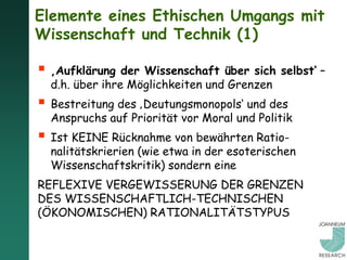 Elemente eines Ethischen Umgangs mit
Wissenschaft und Technik (1)

 ‚Aufklärung der Wissenschaft über sich selbst‘ –
  d.h. über ihre Möglichkeiten und Grenzen
 Bestreitung des ‚Deutungsmonopols‘ und des
  Anspruchs auf Priorität vor Moral und Politik
 Ist KEINE Rücknahme von bewährten Ratio-
  nalitätskrierien (wie etwa in der esoterischen
  Wissenschaftskritik) sondern eine
REFLEXIVE VERGEWISSERUNG DER GRENZEN
DES WISSENSCHAFTLICH-TECHNISCHEN
(ÖKONOMISCHEN) RATIONALITÄTSTYPUS
 