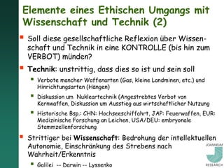 Elemente eines Ethischen Umgangs mit
 Wissenschaft und Technik (2)
 Soll diese gesellschaftliche Reflexion über Wissen-
    schaft und Technik in eine KONTROLLE (bis hin zum
    VERBOT) münden?
 Technik: unstrittig, dass dies so ist und sein soll
       Verbote mancher Waffenarten (Gas, kleine Landminen, etc.) und
        Hinrichtungsarten (Hängen)
       Diskussion um Nukleartechnik (Angestrebtes Verbot von
        Kernwaffen, Diskussion um Ausstieg aus wirtschaftlicher Nutzung
       Historische Bsp.: CHN: Hochseeschiffahrt, JAP: Feuerwaffen, EUR:
        Medizinische Forschung an Leichen, USA/DEU: embryonale
        Stammzellenforschung

   Strittiger bei Wissenschaft: Bedrohung der intellektuellen
    Autonomie, Einschränkung des Strebens nach
    Wahrheit/Erkenntnis
       Galilei -- Darwin -- Lyssenko
 