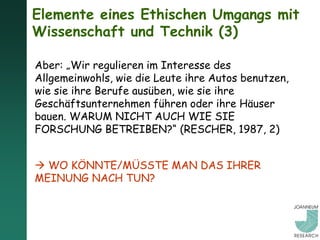 Elemente eines Ethischen Umgangs mit
Wissenschaft und Technik (3)

Aber: „Wir regulieren im Interesse des
Allgemeinwohls, wie die Leute ihre Autos benutzen,
wie sie ihre Berufe ausüben, wie sie ihre
Geschäftsunternehmen führen oder ihre Häuser
bauen. WARUM NICHT AUCH WIE SIE
FORSCHUNG BETREIBEN?“ (RESCHER, 1987, 2)


 WO KÖNNTE/MÜSSTE MAN DAS IHRER
MEINUNG NACH TUN?
 