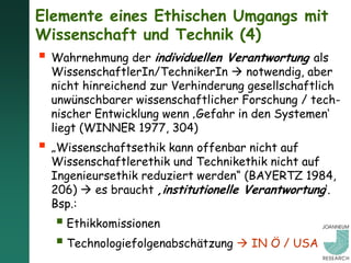Elemente eines Ethischen Umgangs mit
Wissenschaft und Technik (4)
 Wahrnehmung der individuellen Verantwortung als
  WissenschaftlerIn/TechnikerIn  notwendig, aber
  nicht hinreichend zur Verhinderung gesellschaftlich
  unwünschbarer wissenschaftlicher Forschung / tech-
  nischer Entwicklung wenn ‚Gefahr in den Systemen‘
  liegt (WINNER 1977, 304)
 „Wissenschaftsethik kann offenbar nicht auf
  Wissenschaftlerethik und Technikethik nicht auf
  Ingenieursethik reduziert werden“ (BAYERTZ 1984,
  206)  es braucht ‚institutionelle Verantwortung‘.
  Bsp.:
    Ethikkomissionen
    Technologiefolgenabschätzung  IN Ö / USA
 