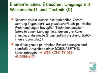 Elemente eines Ethischen Umgangs mit
Wissenschaft und Technik (5)

 Grenzen selbst dieser institutionellen Verant-
  wortung liegen dort, wo gesellschaftlich-politische
  Wahlhandlungen bezüglich Techniken passiert
  (etwa in einem Land gg., in anderem pro Kern-
  energie, embryonale Stammzellenforschung, GMO-
  Freisetzung usw.) !
 An diese genuin politischen Entscheidungen sind
  allenfalls Ansprüche einer DISKURSETHIK
  heranzutragen.  WIE KÖNNTE DIE
  AUSSEHEN?
 