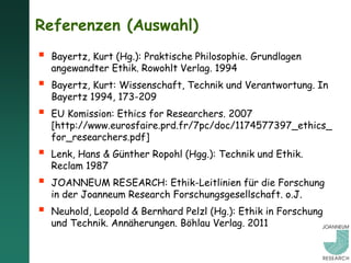 Referenzen (Auswahl)
   Bayertz, Kurt (Hg.): Praktische Philosophie. Grundlagen
    angewandter Ethik. Rowohlt Verlag. 1994
   Bayertz, Kurt: Wissenschaft, Technik und Verantwortung. In
    Bayertz 1994, 173-209
   EU Komission: Ethics for Researchers. 2007
    [http://www.eurosfaire.prd.fr/7pc/doc/1174577397_ethics_
    for_researchers.pdf]
   Lenk, Hans & Günther Ropohl (Hgg.): Technik und Ethik.
    Reclam 1987
   JOANNEUM RESEARCH: Ethik-Leitlinien für die Forschung
    in der Joanneum Research Forschungsgesellschaft. o.J.
   Neuhold, Leopold & Bernhard Pelzl (Hg.): Ethik in Forschung
    und Technik. Annäherungen. Böhlau Verlag. 2011
 