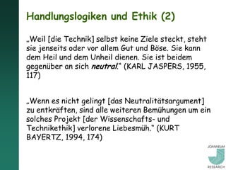 Handlungslogiken und Ethik (2)

„Weil [die Technik] selbst keine Ziele steckt, steht
sie jenseits oder vor allem Gut und Böse. Sie kann
dem Heil und dem Unheil dienen. Sie ist beidem
gegenüber an sich neutral.“ (KARL JASPERS, 1955,
117)


„Wenn es nicht gelingt [das Neutralitätsargument]
zu entkräften, sind alle weiteren Bemühungen um ein
solches Projekt [der Wissenschafts- und
Technikethik] verlorene Liebesmüh.“ (KURT
BAYERTZ, 1994, 174)
 